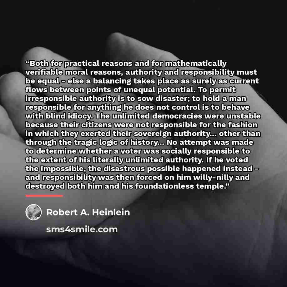 “Both for practical reasons and for mathematically verifiable moral reasons, authority and responsibility must be equal - else a balancing takes place as surely as current flows between points of unequal potential. To permit irresponsible authority is to sow disaster; to hold a man responsible for…” quote by Robert A. Heinlein