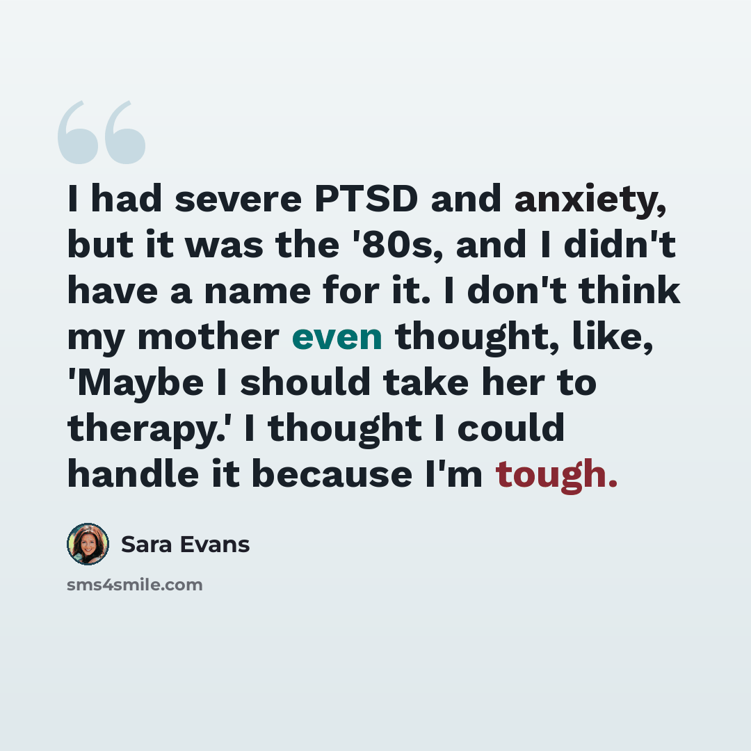 “I had severe PTSD and anxiety, but it was the '80s, and I didn't have a name for it. I don't think my mother even thought, like, 'Maybe I should take her to therapy.' I thought I could handle it because I'm tough.” quote by Sara Evans