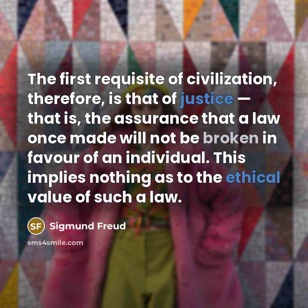 “The first requisite of civilization, therefore, is that of justice — that is, the assurance that a law once made will not be broken in favour of an individual. This implies nothing as to the ethical value of such a law.” quote by Sigmund Freud
