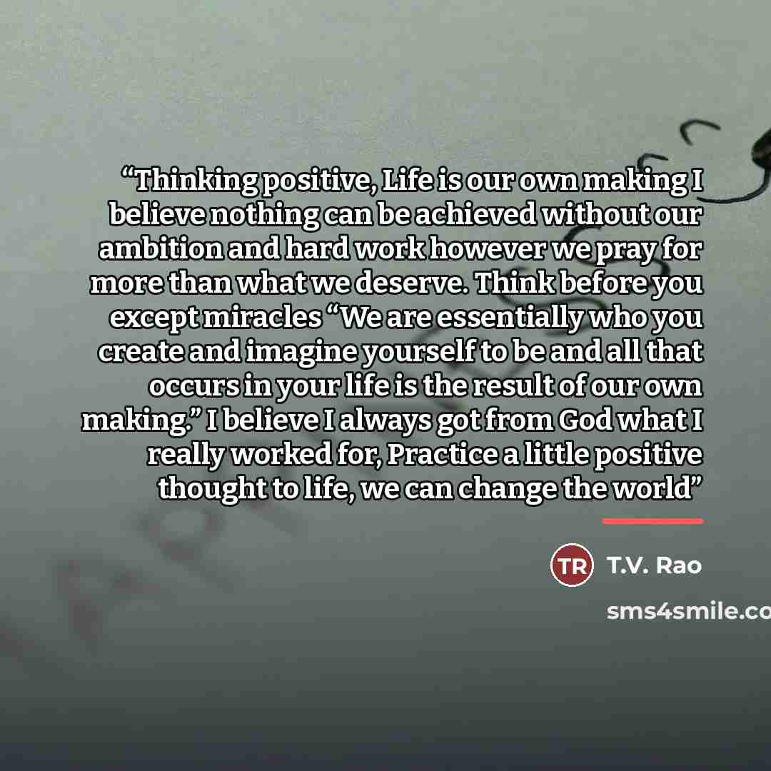 “Thinking positive, Life is our own making I believe nothing can be achieved without our ambition and hard work however we pray for more than what we deserve. Think before you except miracles “We are essentially who you create and imagine yourself to be and all that occurs in your life is the…” quote by T.V. Rao