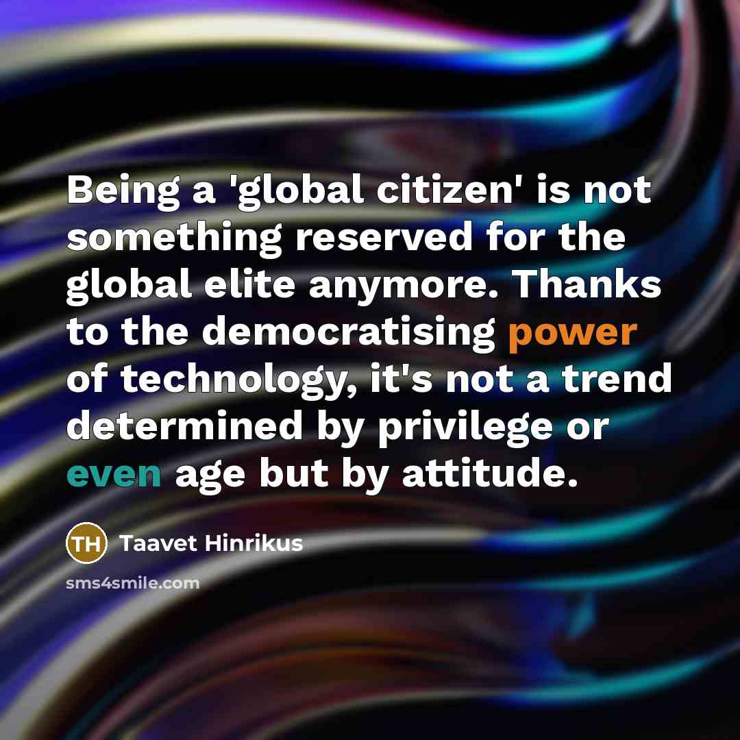 “Being a 'global citizen' is not something reserved for the global elite anymore. Thanks to the democratising power of technology, it's not a trend determined by privilege or even age but by attitude.” quote by Taavet Hinrikus