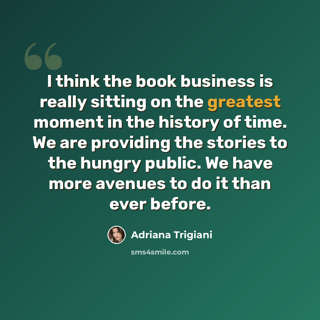 “I think the book business is really sitting on the greatest moment in the history of time. We are providing the stories to the hungry public. We have more avenues to do it than ever before.” quote by Adriana Trigiani