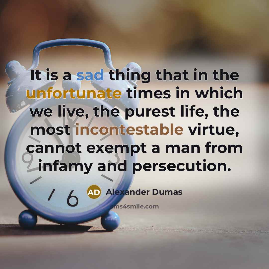 “It is a sad thing that in the unfortunate times in which we live, the purest life, the most incontestable virtue, cannot exempt a man from infamy and persecution.” quote by Alexander Dumas