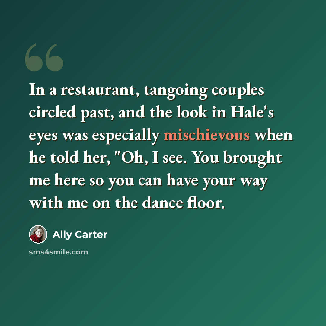 “In a restaurant, tangoing couples circled past, and the look in Hale's eyes was especially mischievous when he told her, "Oh, I see. You brought me here so you can have your way with me on the dance floor.” quote by Ally Carter