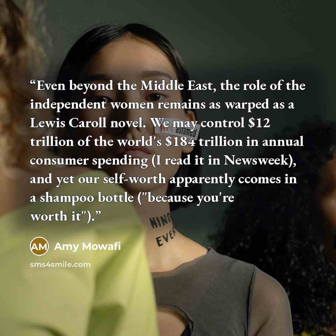 “Even beyond the Middle East, the role of the independent women remains as warped as a Lewis Caroll novel. We may control $12 trillion of the world's $184 trillion in annual consumer spending (I read it in Newsweek), and yet our self-worth apparently ccomes in a shampoo bottle ("because you're…” quote by Amy Mowafi