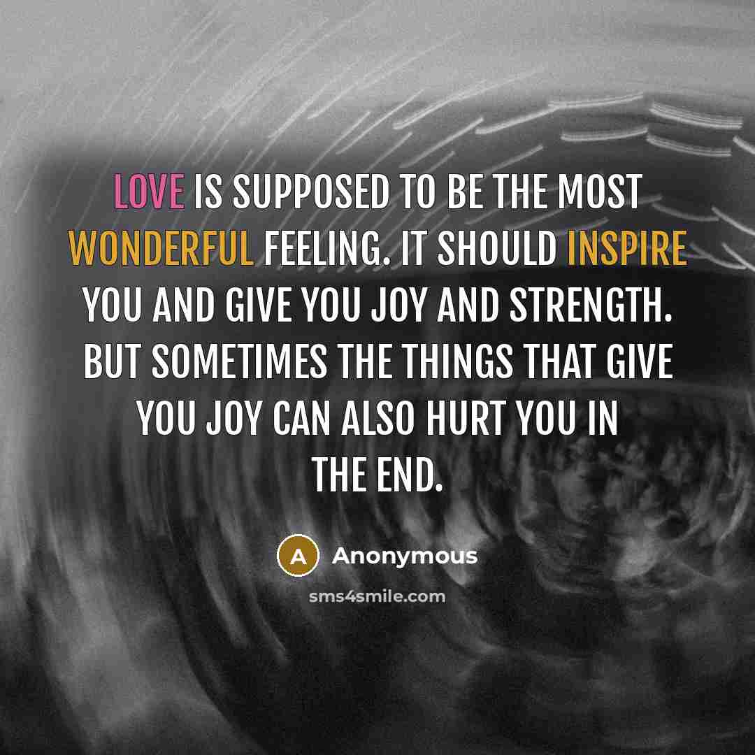 “Love is supposed to be the most wonderful feeling. It should inspire you and give you joy and strength. But sometimes the things that give you joy can also hurt you in the end.” quote by Anonymous
