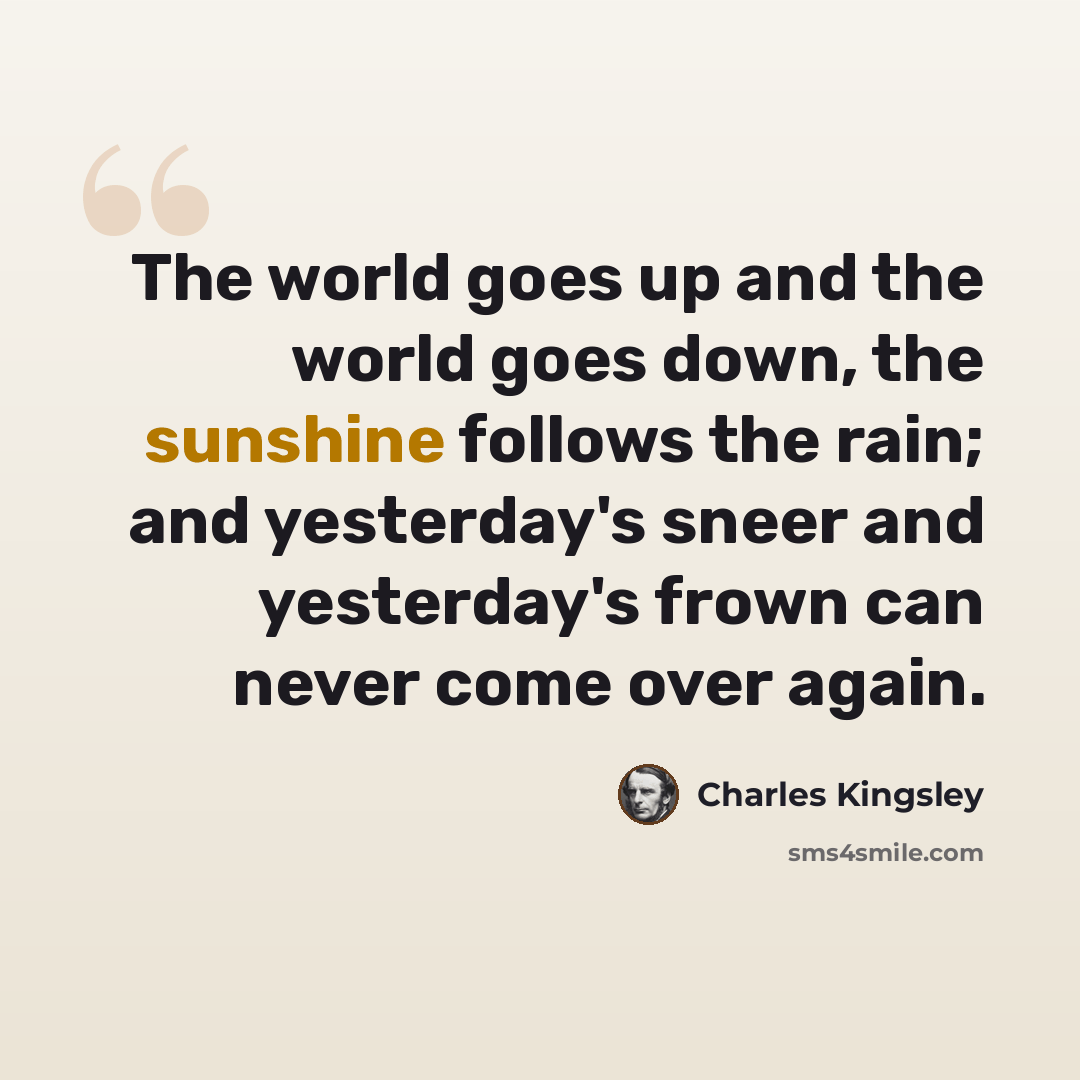 “The world goes up and the world goes down, the sunshine follows the rain; and yesterday's sneer and yesterday's frown can never come over again.” quote by Charles Kingsley