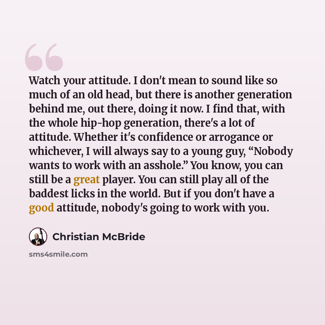 “Watch your attitude. I don't mean to sound like so much of an old head, but there is another generation behind me, out there, doing it now. I find that, with the whole hip-hop generation, there's a lot of attitude. Whether it's confidence or arrogance or whichever, I will always say to a young…” quote by Christian McBride