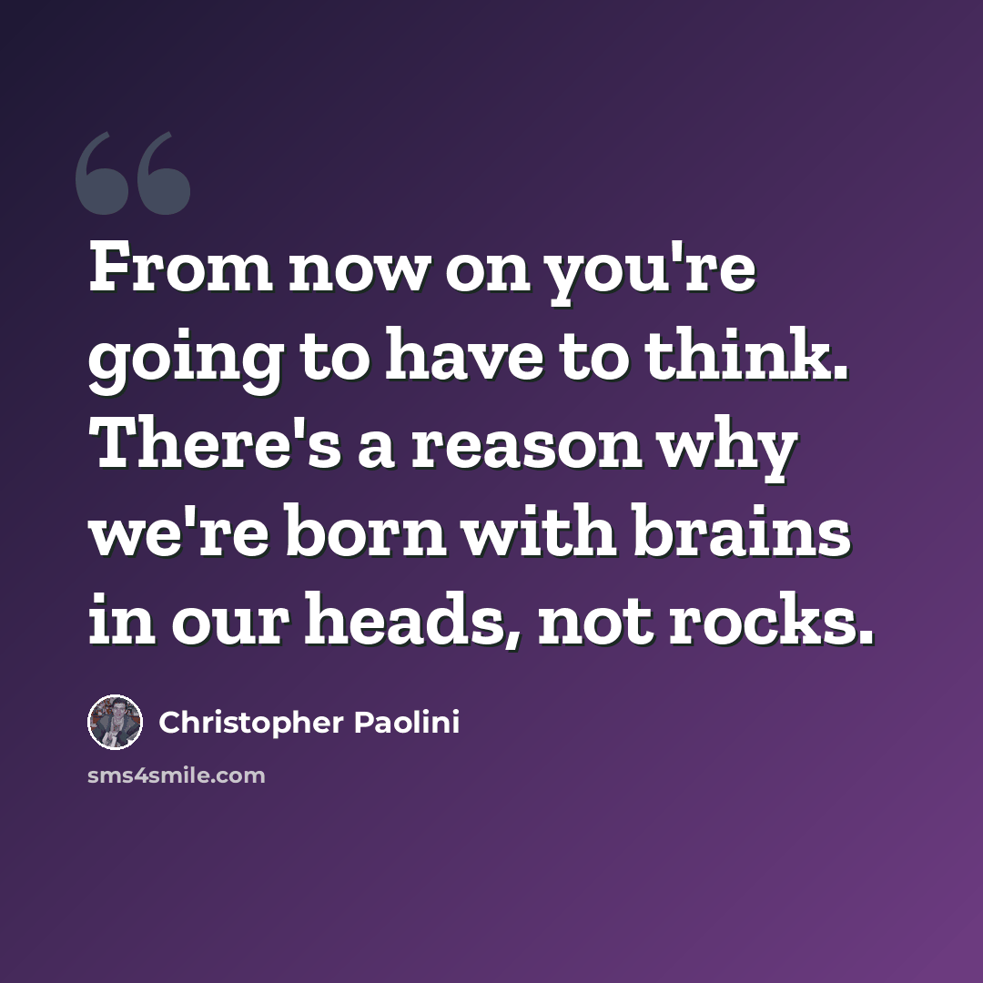 “From now on you're going to have to think. There's a reason why we're born with brains in our heads, not rocks.” quote by Christopher Paolini