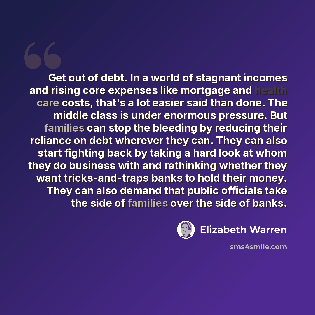 “Get out of debt. In a world of stagnant incomes and rising core expenses like mortgage and health care costs, that's a lot easier said than done. The middle class is under enormous pressure. But families can stop the bleeding by reducing their reliance on debt wherever they can. They can also…” quote by Elizabeth Warren