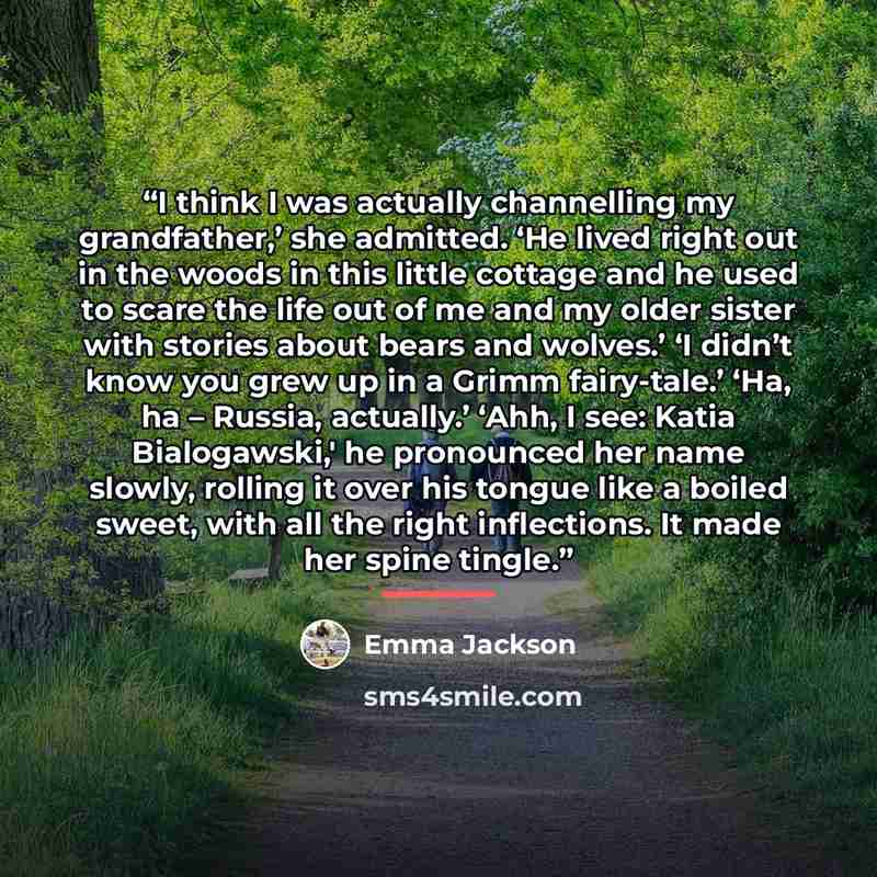“I think I was actually channelling my grandfather,’ she admitted. ‘He lived right out in the woods in this little cottage and he used to scare the life out of me and my older sister with stories about bears and wolves.’ ‘I didn’t know you grew up in a Grimm fairy-tale.’ ‘Ha, ha – Russia…” quote by Emma Jackson