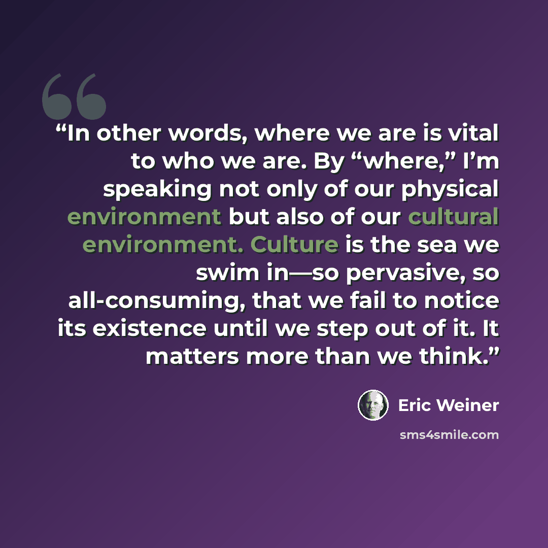 “In other words, where we are is vital to who we are. By “where,” I’m speaking not only of our physical environment but also of our cultural environment. Culture is the sea we swim in—so pervasive, so all-consuming, that we fail to notice its existence until we step out of it. It matters more than…” quote by Eric Weiner