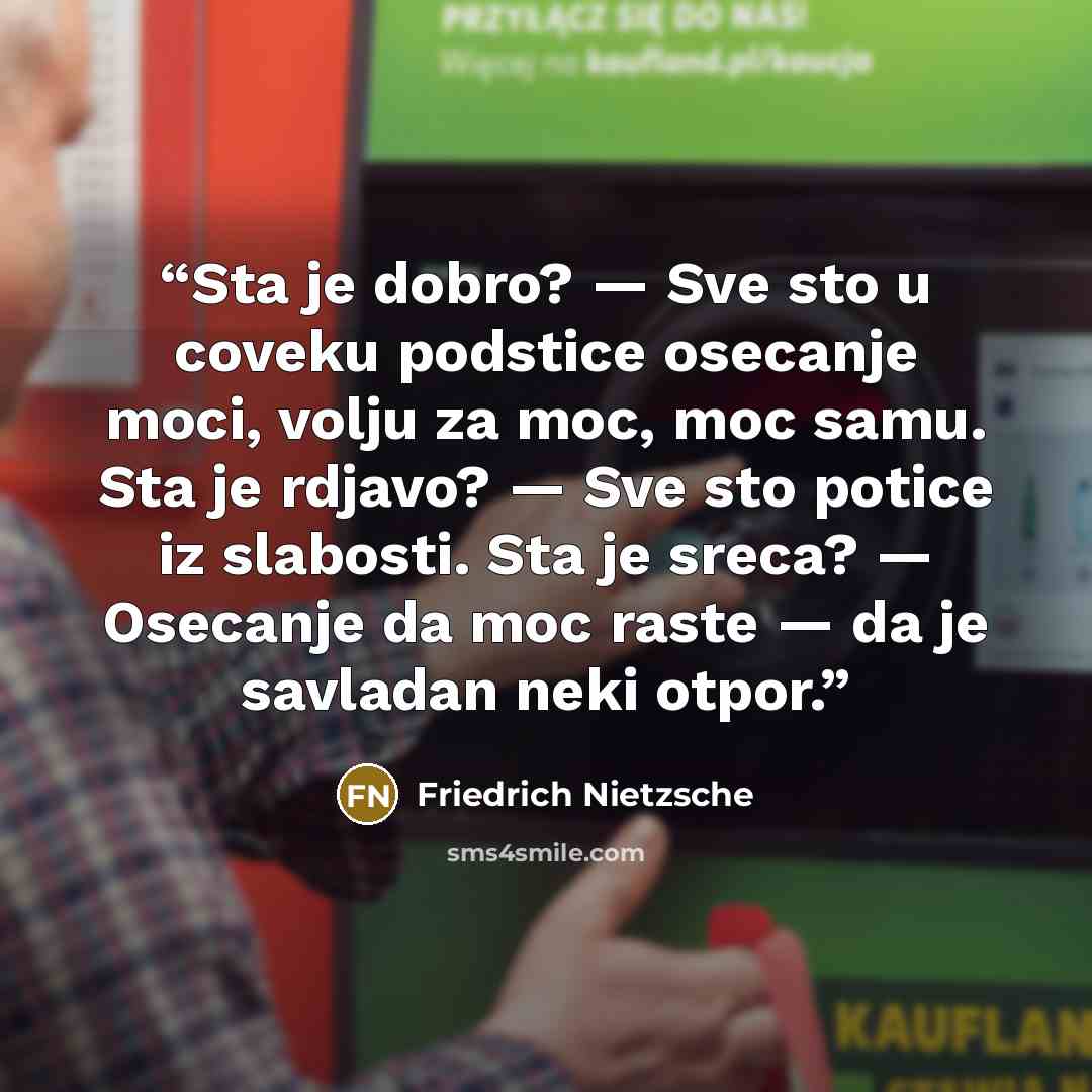 “Sta je dobro? — Sve sto u coveku podstice osecanje moci, volju za moc, moc samu. Sta je rdjavo? — Sve sto potice iz slabosti. Sta je sreca? — Osecanje da moc raste — da je savladan neki otpor.” quote by Friedrich Nietzsche