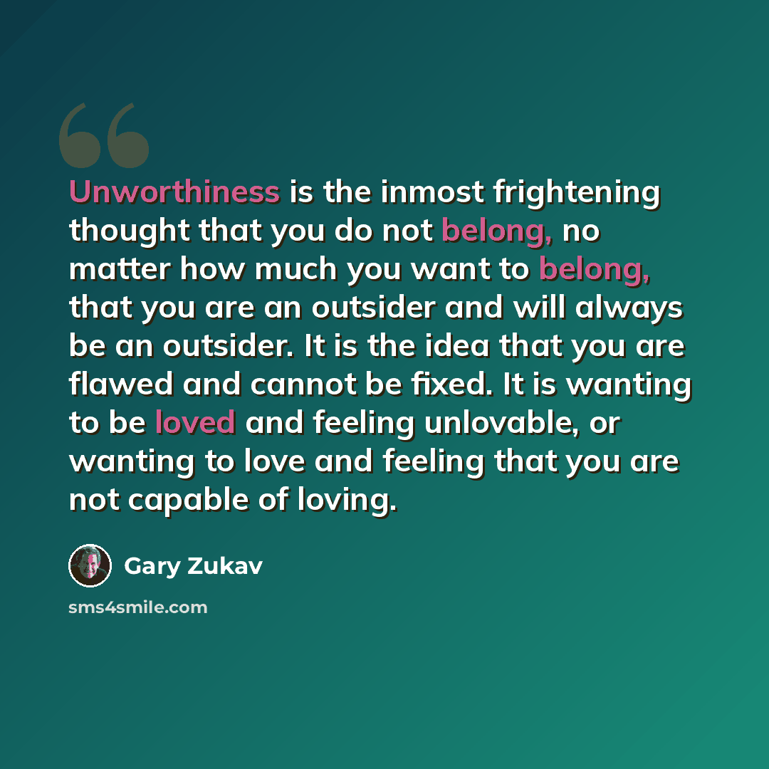 “Unworthiness is the inmost frightening thought that you do not belong, no matter how much you want to belong, that you are an outsider and will always be an outsider. It is the idea that you are flawed and cannot be fixed. It is wanting to be loved and feeling unlovable, or wanting to love and…” quote by Gary Zukav