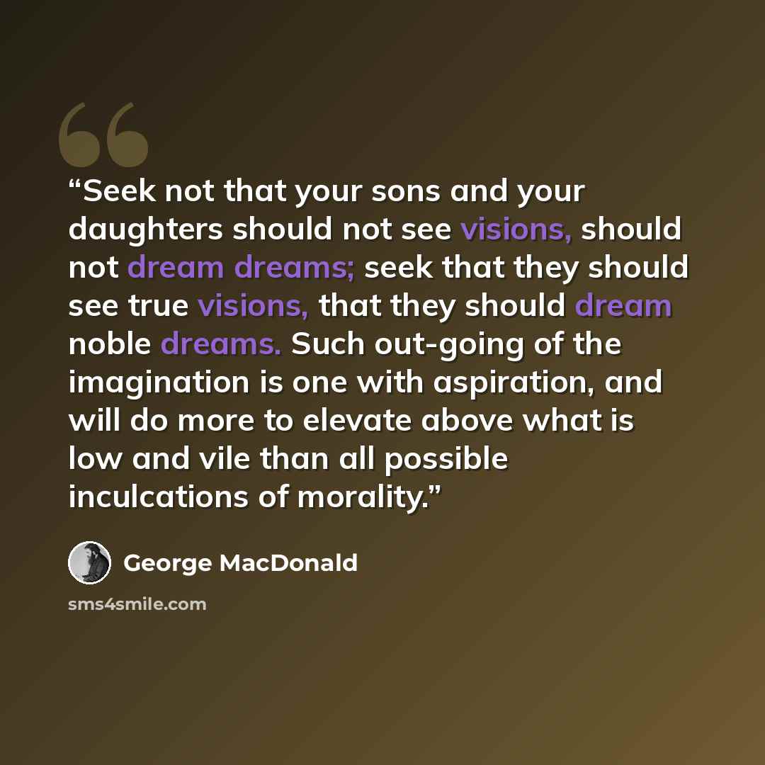 “Seek not that your sons and your daughters should not see visions, should not dream dreams; seek that they should see true visions, that they should dream noble dreams. Such out-going of the imagination is one with aspiration, and will do more to elevate above what is low and vile than all…” quote by George MacDonald