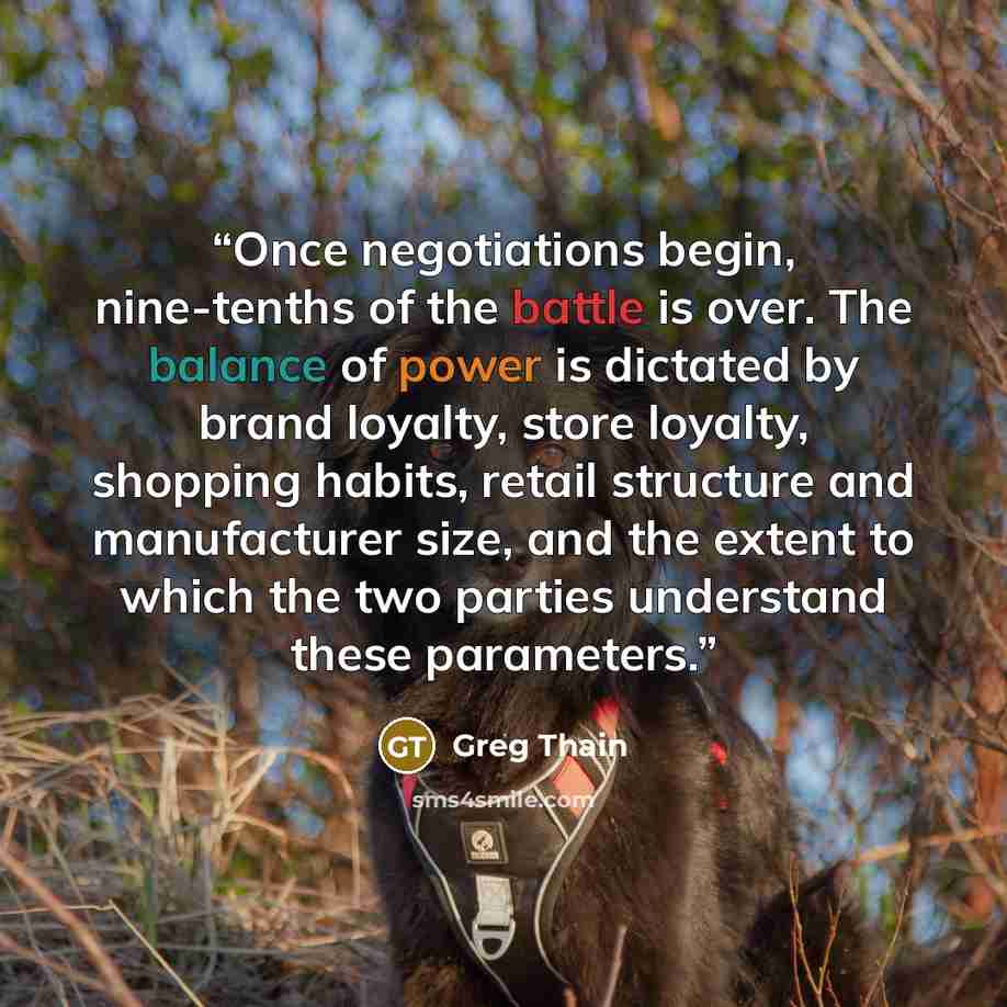 “Once negotiations begin, nine-tenths of the battle is over. The balance of power is dictated by brand loyalty, store loyalty, shopping habits, retail structure and manufacturer size, and the extent to which the two parties understand these parameters.” quote by Greg Thain