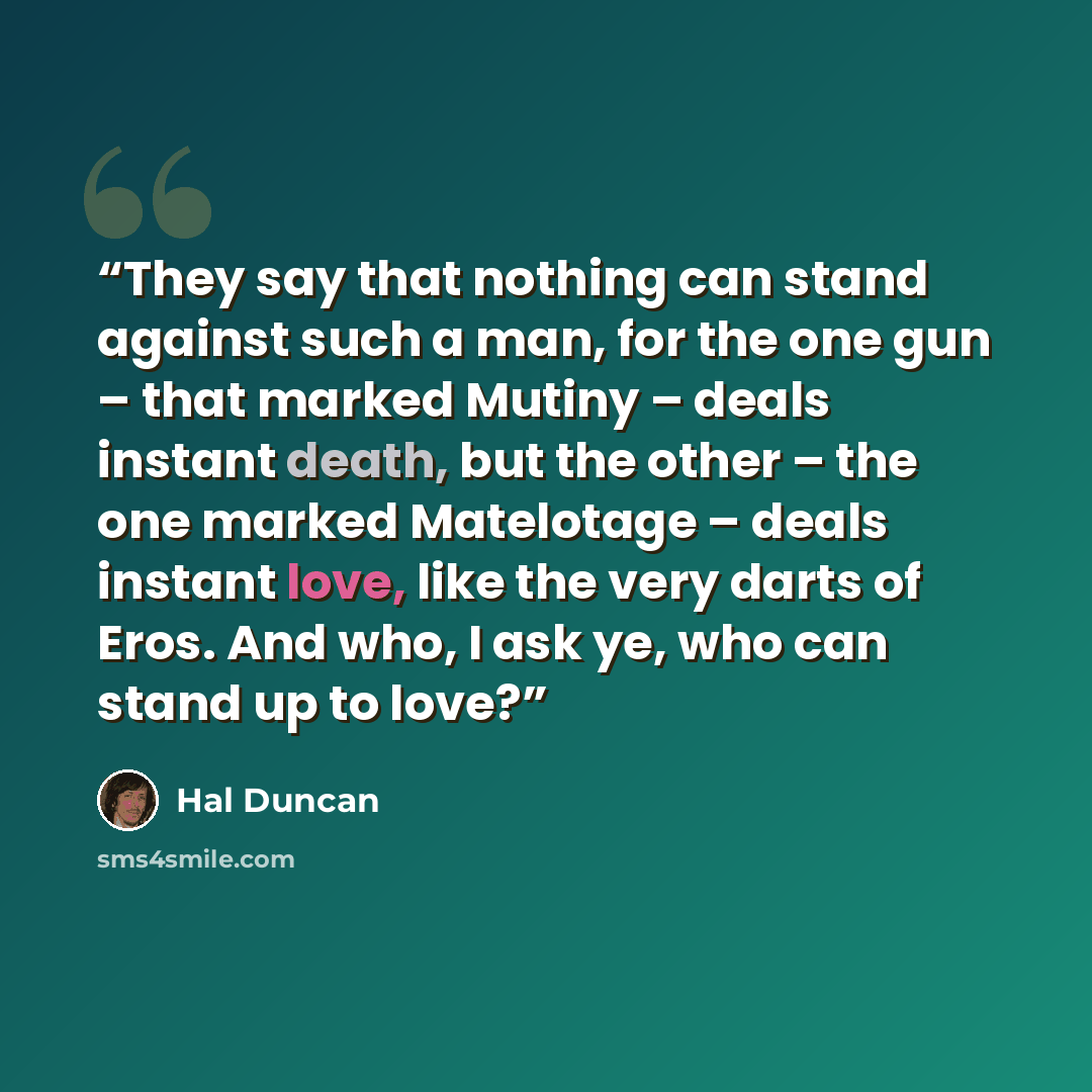 “They say that nothing can stand against such a man, for the one gun – that marked Mutiny – deals instant death, but the other – the one marked Matelotage – deals instant love, like the very darts of Eros. And who, I ask ye, who can stand up to love?” quote by Hal Duncan