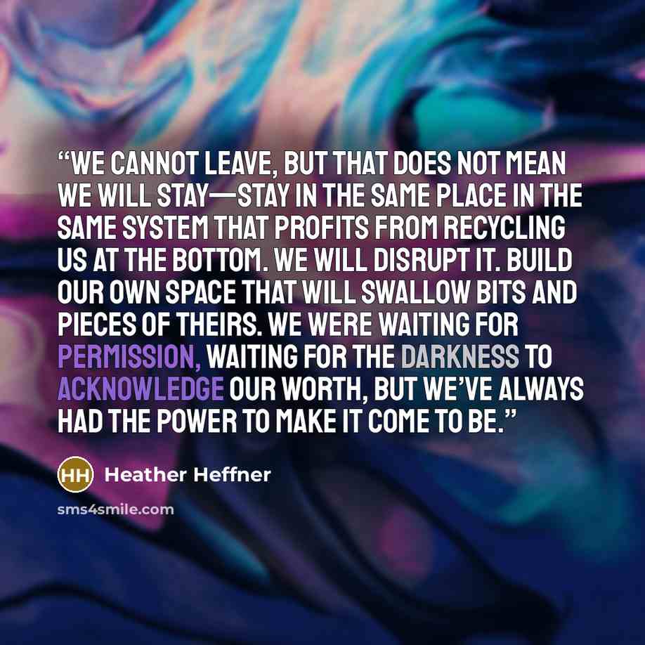 “We cannot leave, but that does not mean we will stay—stay in the same place in the same system that profits from recycling us at the bottom. We will disrupt it. Build our own space that will swallow bits and pieces of theirs. We were waiting for permission, waiting for the Darkness to acknowledge…” quote by Heather Heffner
