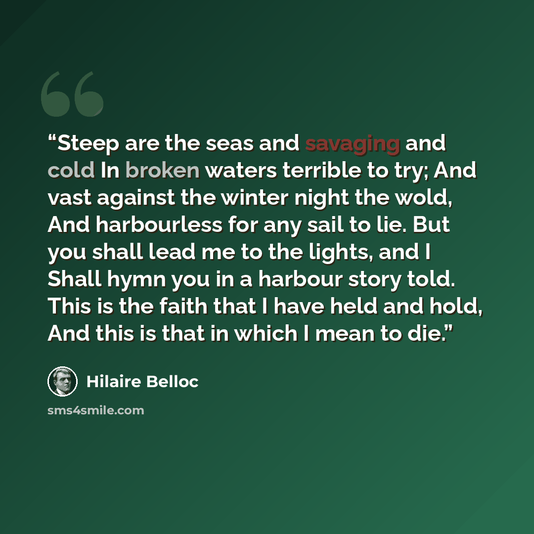 “Steep are the seas and savaging and cold In broken waters terrible to try; And vast against the winter night the wold, And harbourless for any sail to lie. But you shall lead me to the lights, and I Shall hymn you in a harbour story told. This is the faith that I have held and hold, And this is…” quote by Hilaire Belloc