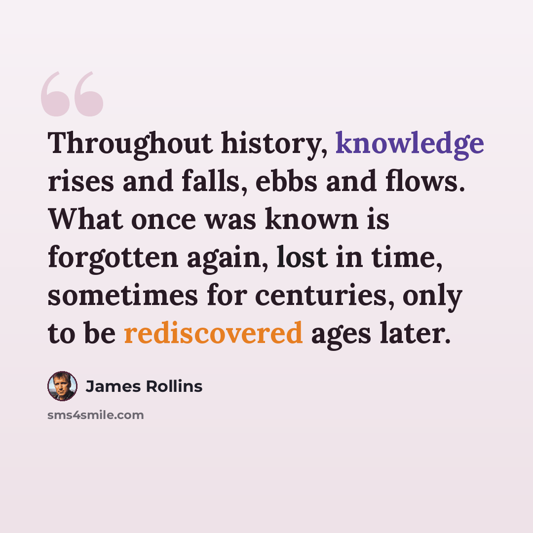 “Throughout history, knowledge rises and falls, ebbs and flows. What once was known is forgotten again, lost in time, sometimes for centuries, only to be rediscovered ages later.” quote by James Rollins