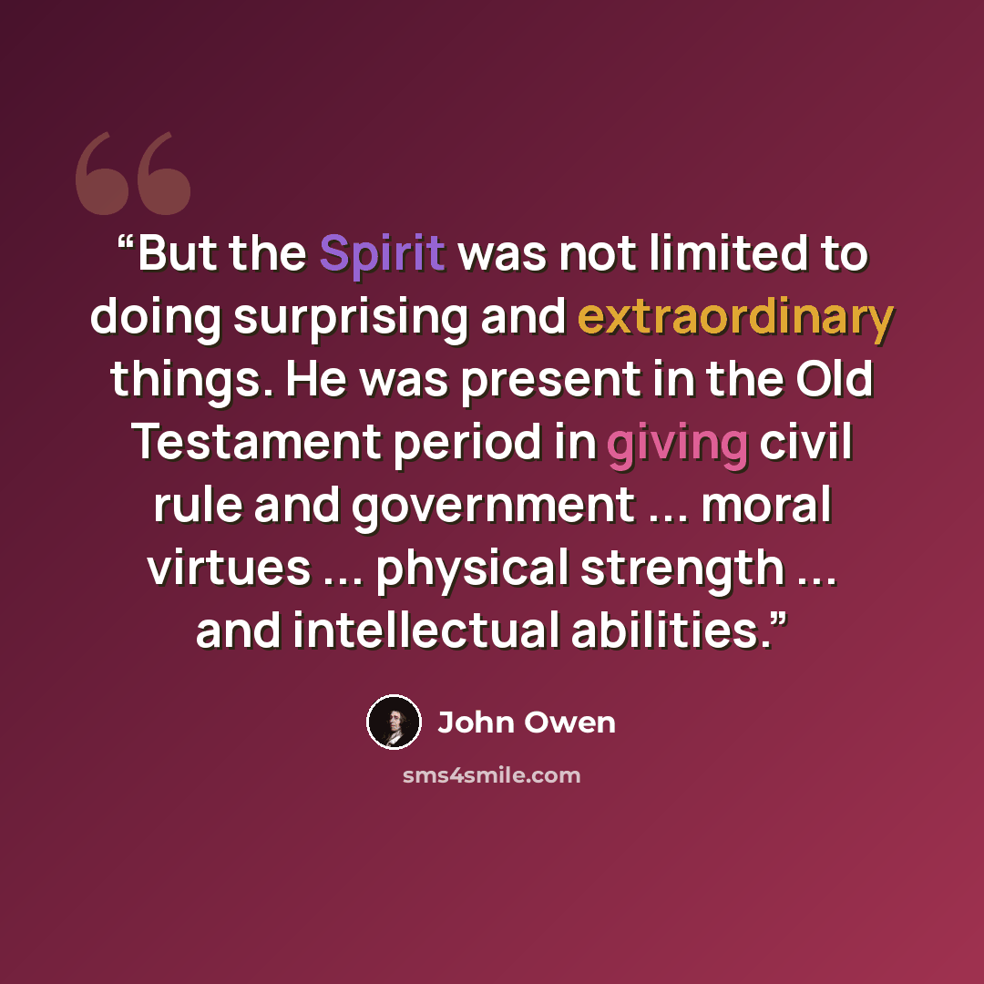 “But the Spirit was not limited to doing surprising and extraordinary things. He was present in the Old Testament period in giving civil rule and government ... moral virtues ... physical strength ... and intellectual abilities.” quote by John Owen