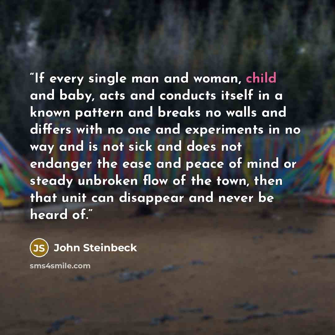 “If every single man and woman, child and baby, acts and conducts itself in a known pattern and breaks no walls and differs with no one and experiments in no way and is not sick and does not endanger the ease and peace of mind or steady unbroken flow of the town, then that unit can disappear and…” quote by John Steinbeck