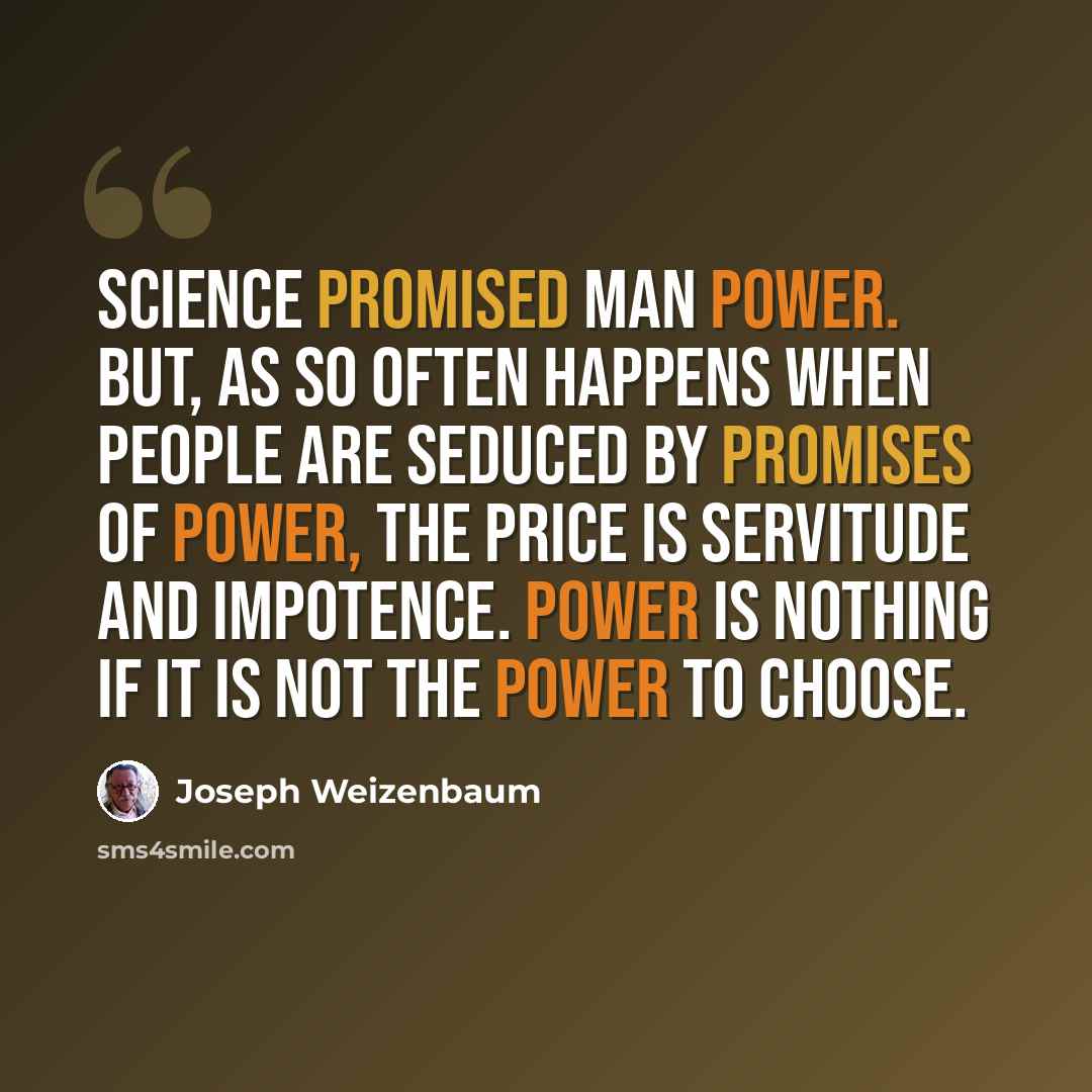 “Science promised man power. But, as so often happens when people are seduced by promises of power, the price is servitude and impotence. Power is nothing if it is not the power to choose.” quote by Joseph Weizenbaum