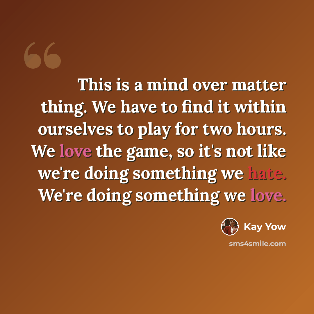 “This is a mind over matter thing. We have to find it within ourselves to play for two hours. We love the game, so it's not like we're doing something we hate. We're doing something we love.” quote by Kay Yow