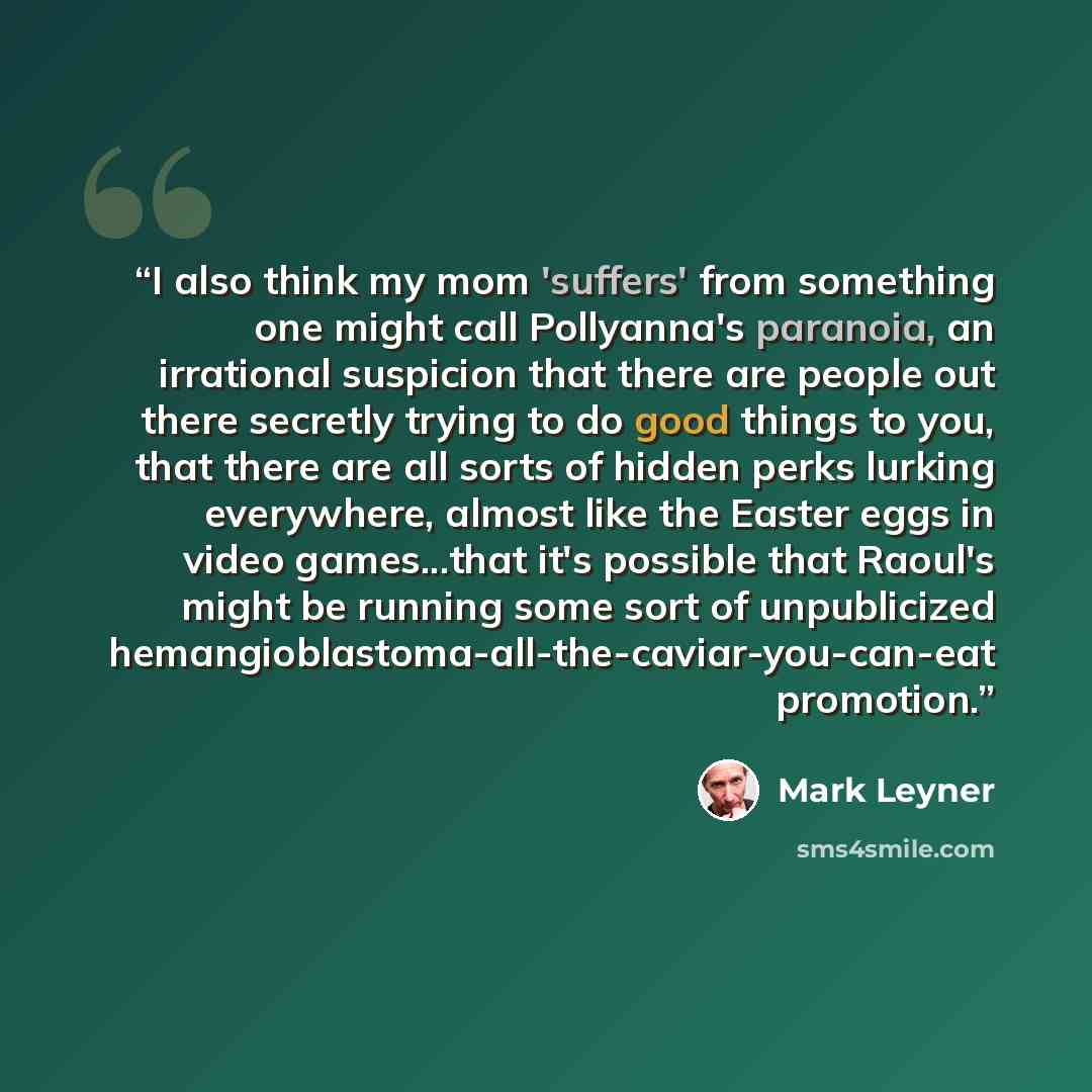“I also think my mom 'suffers' from something one might call Pollyanna's paranoia, an irrational suspicion that there are people out there secretly trying to do good things to you, that there are all sorts of hidden perks lurking everywhere, almost like the Easter eggs in video games...that it's…” quote by Mark Leyner