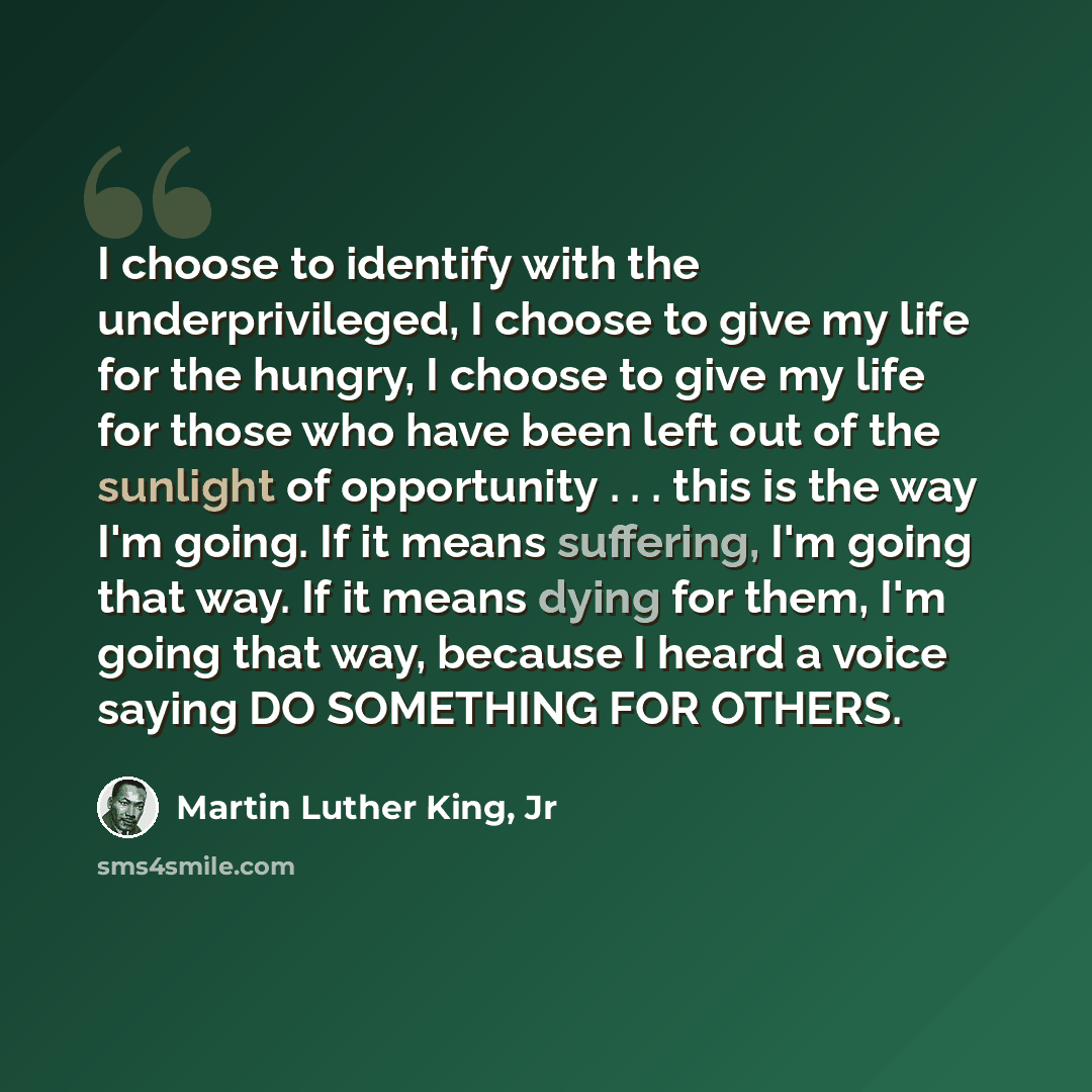 “I choose to identify with the underprivileged, I choose to give my life for the hungry, I choose to give my life for those who have been left out of the sunlight of opportunity . . . this is the way I'm going. If it means suffering, I'm going that way. If it means dying for them, I'm going that…” quote by Martin Luther King, Jr