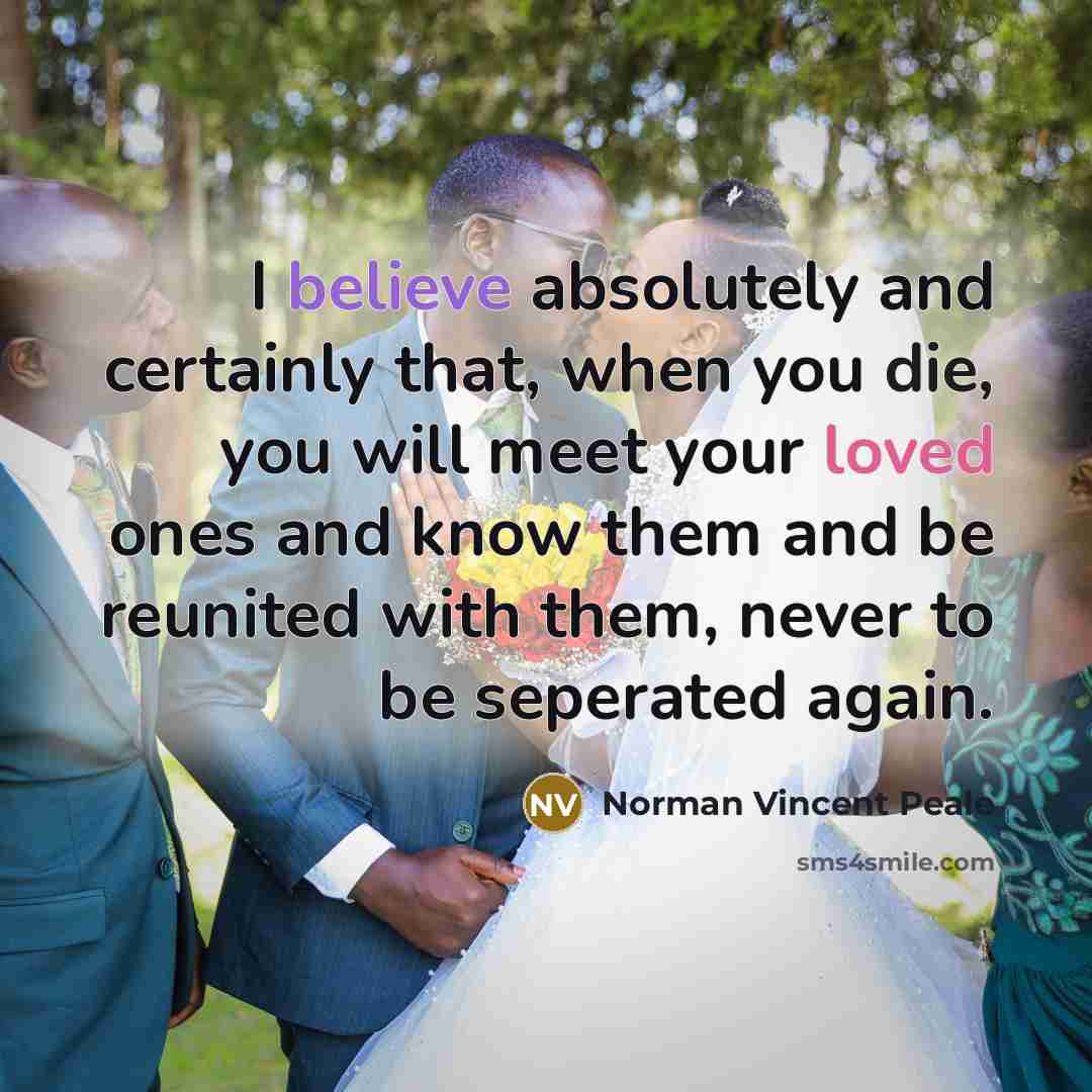 “I believe absolutely and certainly that, when you die, you will meet your loved ones and know them and be reunited with them, never to be seperated again.” quote by Norman Vincent Peale