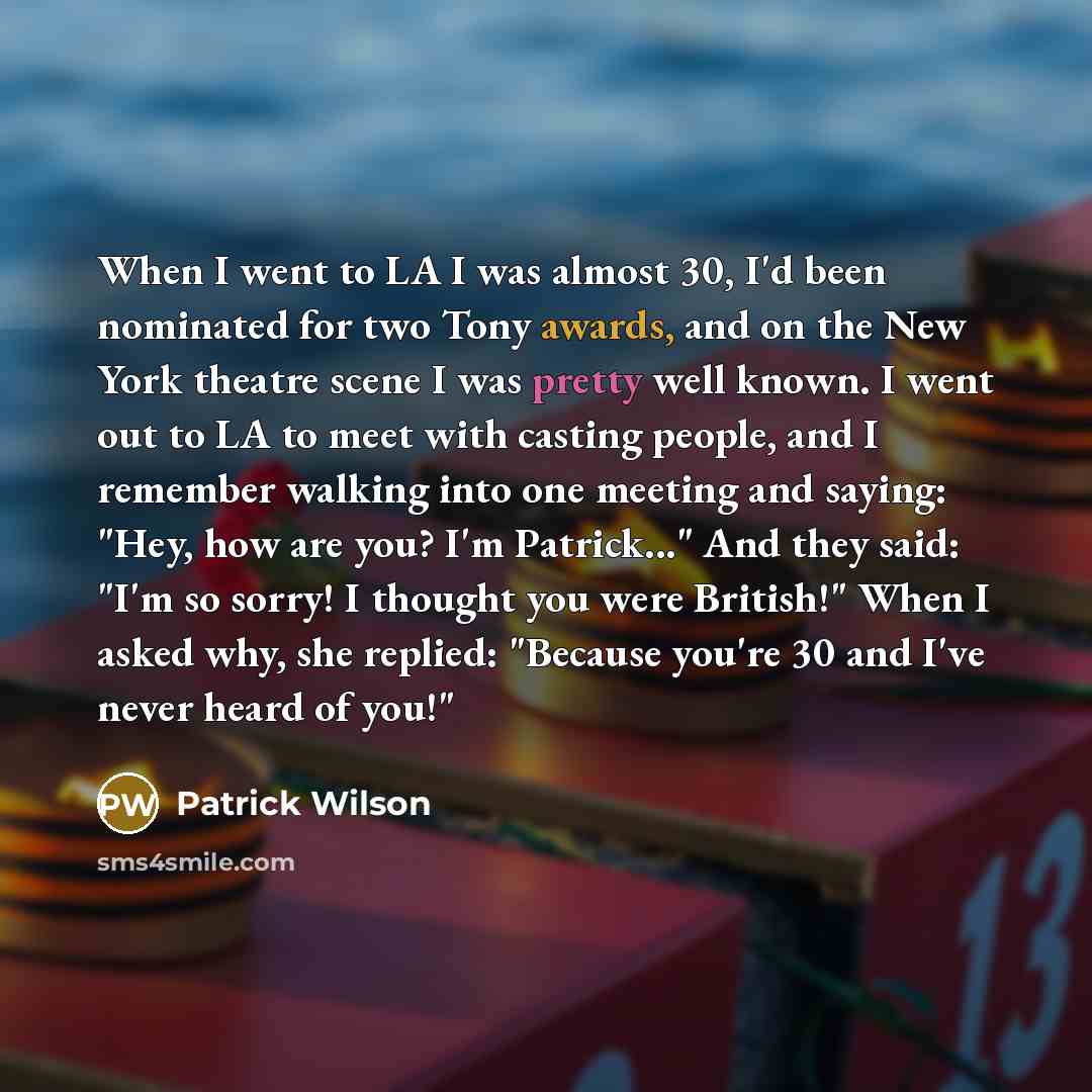 “When I went to LA I was almost 30, I'd been nominated for two Tony awards, and on the New York theatre scene I was pretty well known. I went out to LA to meet with casting people, and I remember walking into one meeting and saying: "Hey, how are you? I'm Patrick..." And they said: "I'm so sorry! I…” quote by Patrick Wilson