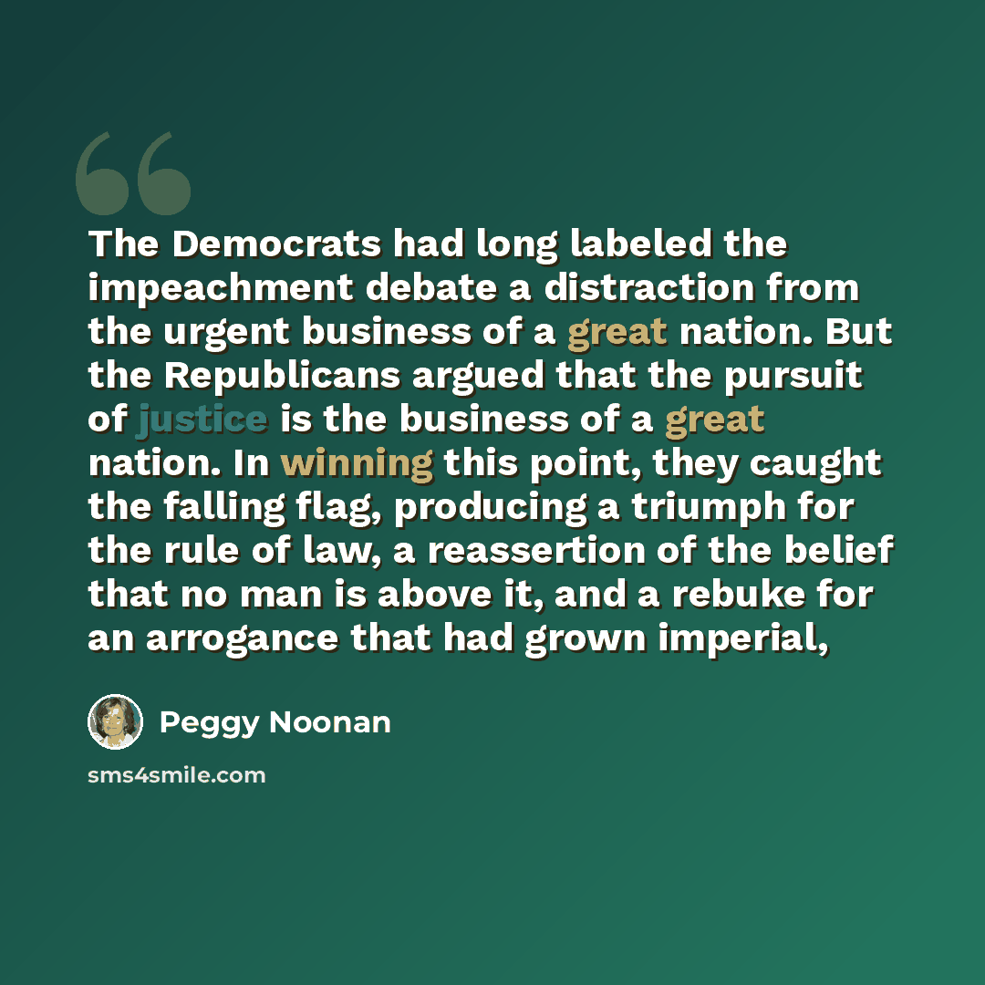 “The Democrats had long labeled the impeachment debate a distraction from the urgent business of a great nation. But the Republicans argued that the pursuit of justice is the business of a great nation. In winning this point, they caught the falling flag, producing a triumph for the rule of law, a…” quote by Peggy Noonan