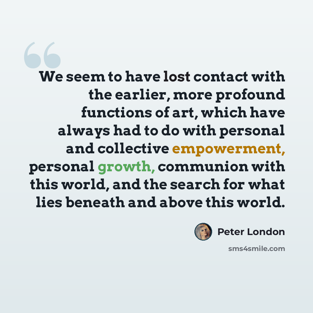 “We seem to have lost contact with the earlier, more profound functions of art, which have always had to do with personal and collective empowerment, personal growth, communion with this world, and the search for what lies beneath and above this world.” quote by Peter London