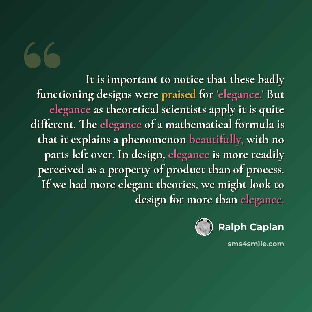 “It is important to notice that these badly functioning designs were praised for 'elegance.' But elegance as theoretical scientists apply it is quite different. The elegance of a mathematical formula is that it explains a phenomenon beautifully, with no parts left over. In design, elegance is more…” quote by Ralph Caplan