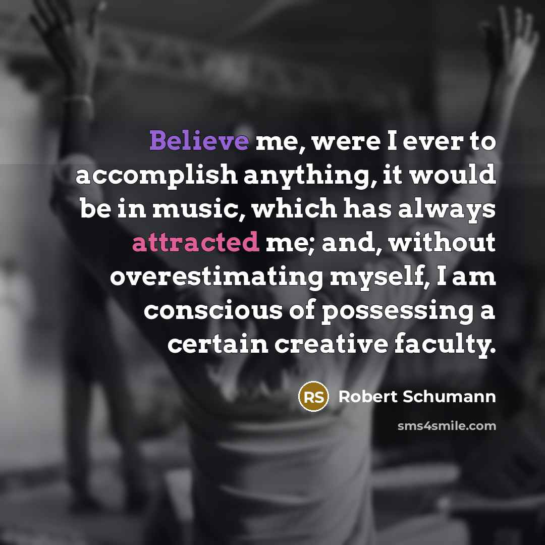 “Believe me, were I ever to accomplish anything, it would be in music, which has always attracted me; and, without overestimating myself, I am conscious of possessing a certain creative faculty.” quote by Robert Schumann
