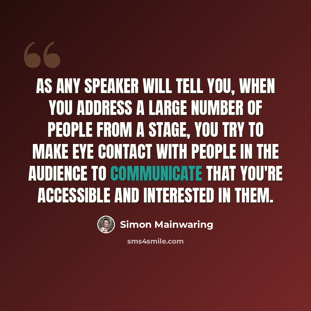 “As any speaker will tell you, when you address a large number of people from a stage, you try to make eye contact with people in the audience to communicate that you're accessible and interested in them.” quote by Simon Mainwaring