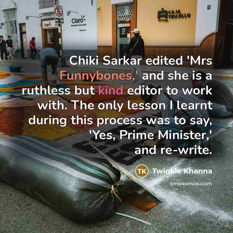 “Chiki Sarkar edited 'Mrs Funnybones,' and she is a ruthless but kind editor to work with. The only lesson I learnt during this process was to say, 'Yes, Prime Minister,' and re-write.” quote by Twinkle Khanna