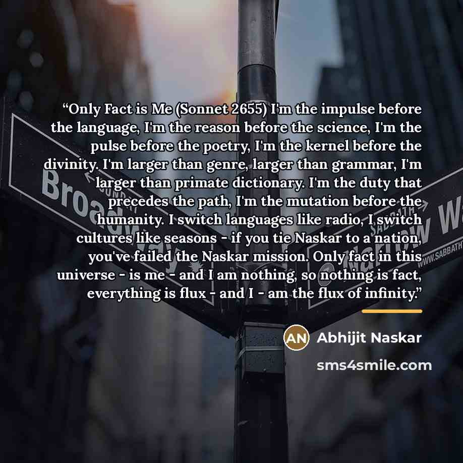 “Only Fact is Me (Sonnet 2655) I'm the impulse before the language, I'm the reason before the science, I'm the pulse before the poetry, I'm the kernel before the divinity. I'm larger than genre, larger than grammar, I'm larger than primate dictionary. I'm the duty that precedes the path, I'm the…” quote by Abhijit Naskar