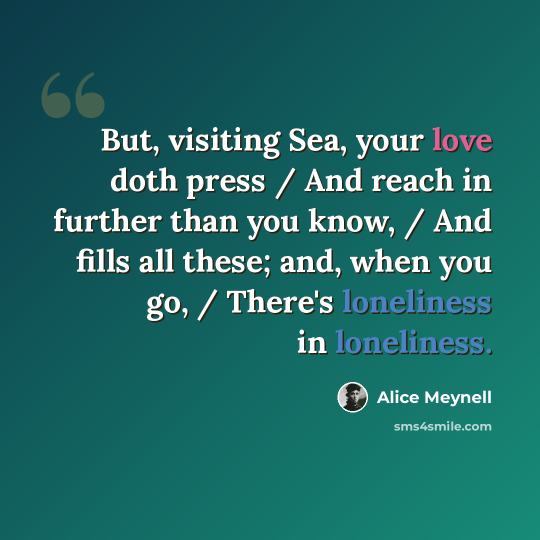 “But, visiting Sea, your love doth press / And reach in further than you know, / And fills all these; and, when you go, / There's loneliness in loneliness.” quote by Alice Meynell