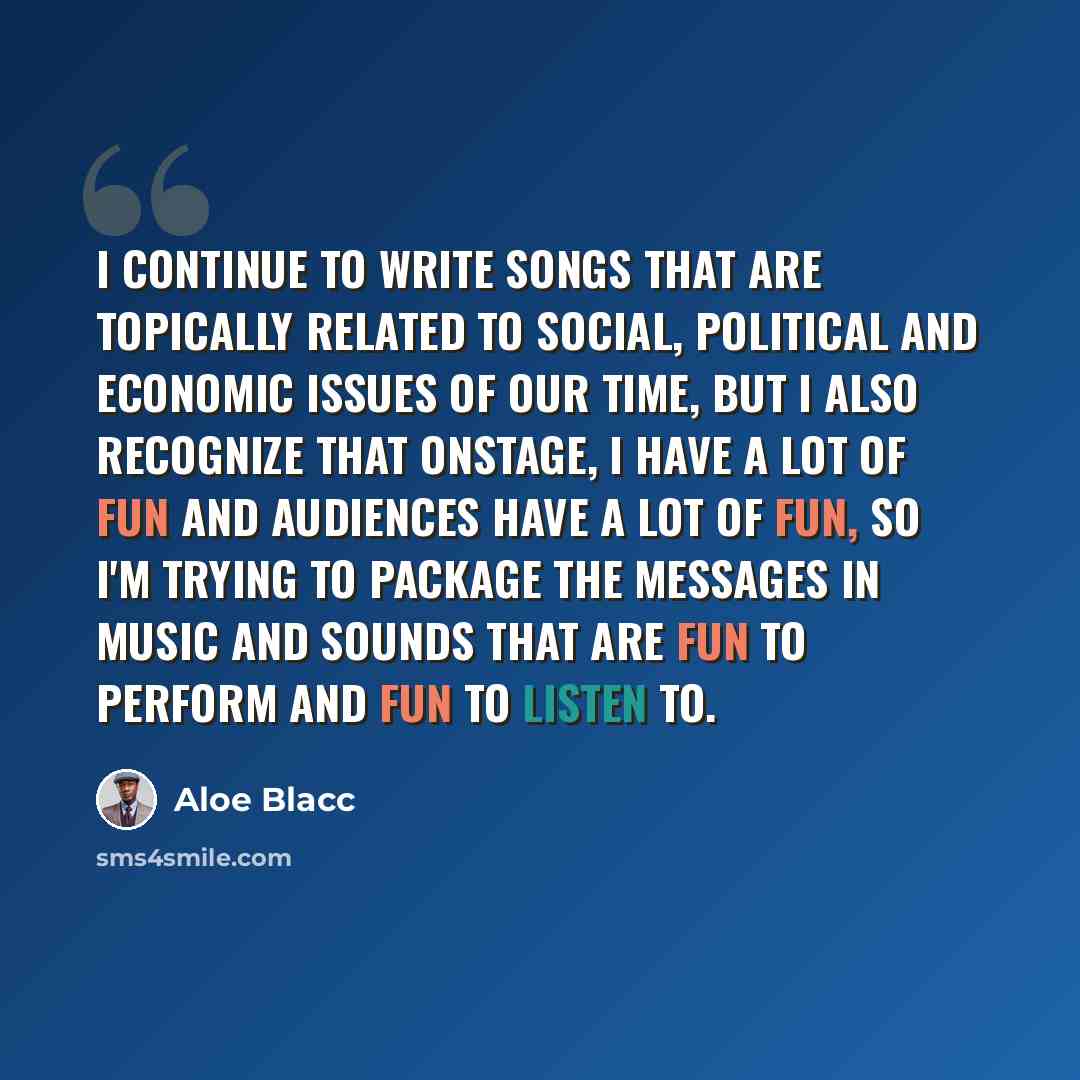 “I continue to write songs that are topically related to social, political and economic issues of our time, but I also recognize that onstage, I have a lot of fun and audiences have a lot of fun, so I'm trying to package the messages in music and sounds that are fun to perform and fun to listen to.” quote by Aloe Blacc