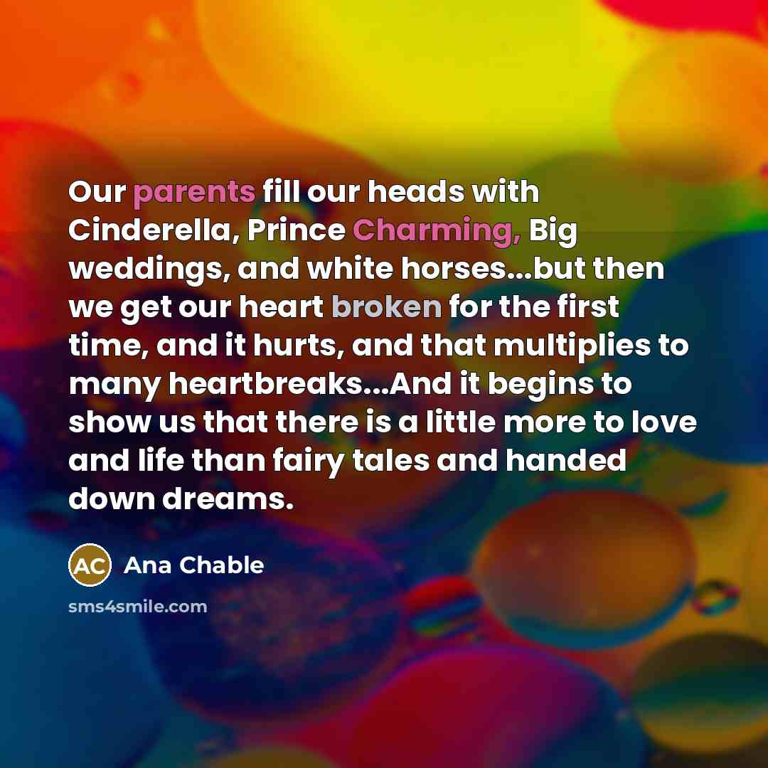 “Our parents fill our heads with Cinderella, Prince Charming, Big weddings, and white horses...but then we get our heart broken for the first time, and it hurts, and that multiplies to many heartbreaks...And it begins to show us that there is a little more to love and life than fairy tales and…” quote by Ana Chable