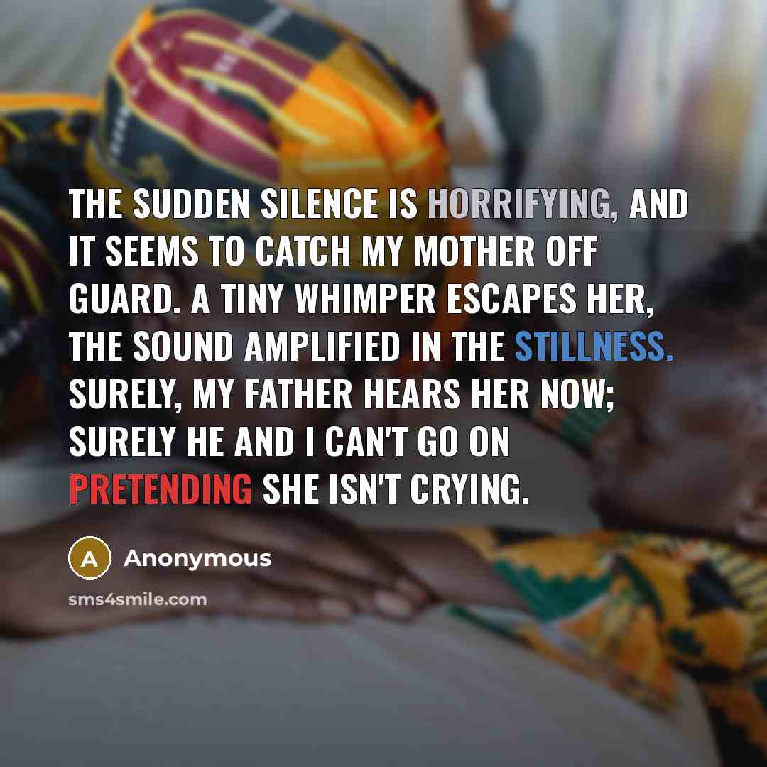 “The sudden silence is horrifying, and it seems to catch my mother off guard. A tiny whimper escapes her, the sound amplified in the stillness. Surely, my father hears her now; surely he and I can't go on pretending she isn't crying.” quote by Anonymous