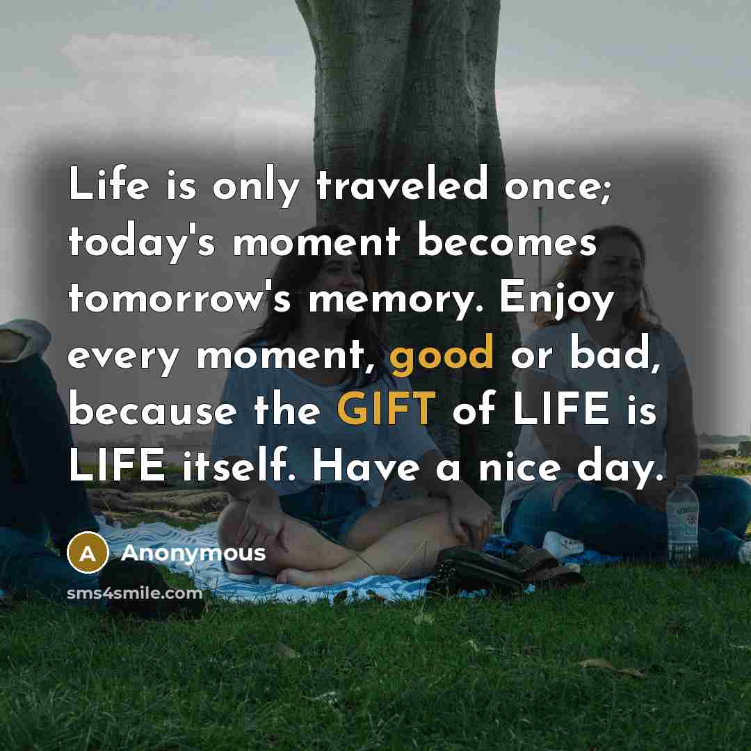 “Life is only traveled once; today's moment becomes tomorrow's memory. Enjoy every moment, good or bad, because the GIFT of LIFE is LIFE itself. Have a nice day.” quote by Anonymous