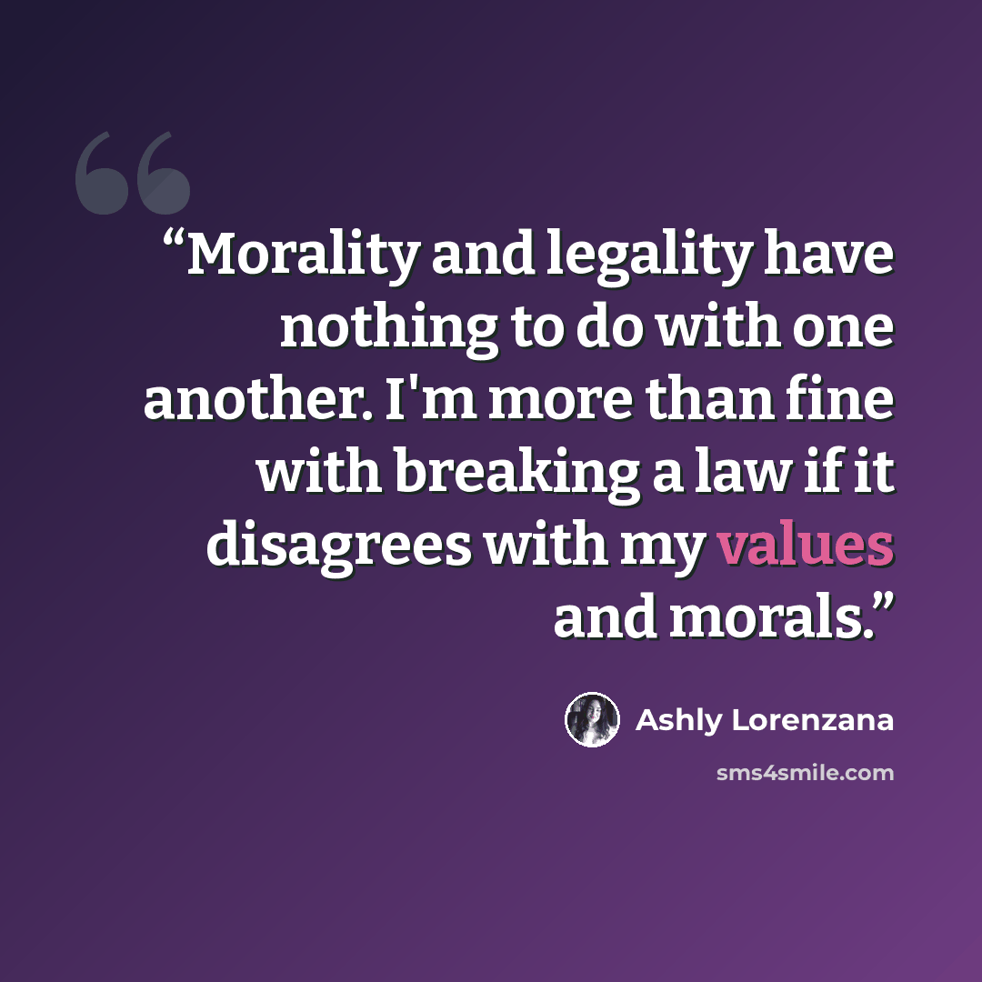“Morality and legality have nothing to do with one another. I'm more than fine with breaking a law if it disagrees with my values and morals.” quote by Ashly Lorenzana