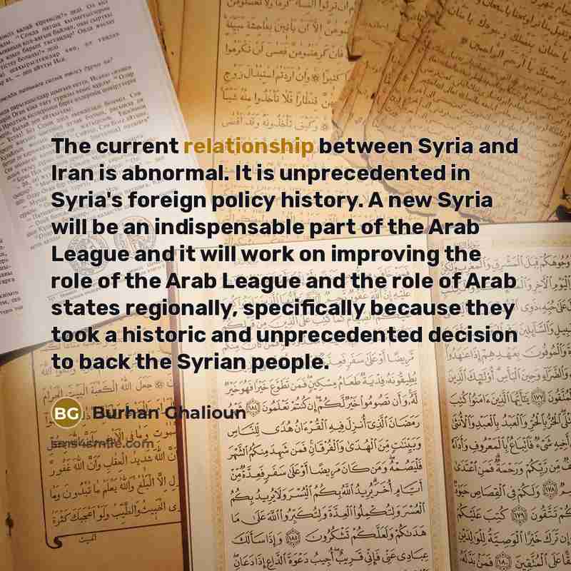 “The current relationship between Syria and Iran is abnormal. It is unprecedented in Syria's foreign policy history. A new Syria will be an indispensable part of the Arab League and it will work on improving the role of the Arab League and the role of Arab states regionally, specifically because…” quote by Burhan Ghalioun