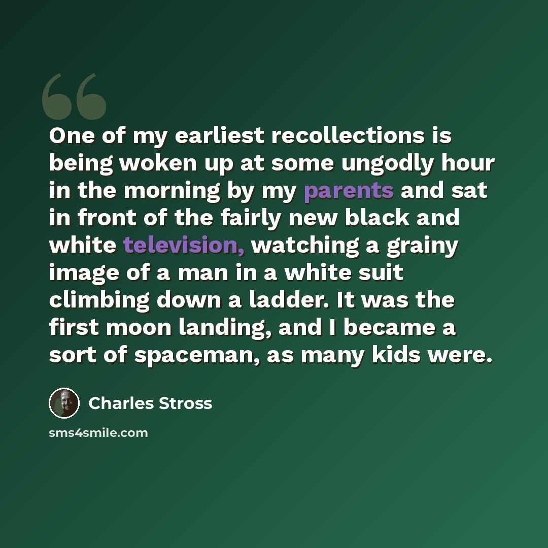 “One of my earliest recollections is being woken up at some ungodly hour in the morning by my parents and sat in front of the fairly new black and white television, watching a grainy image of a man in a white suit climbing down a ladder. It was the first moon landing, and I became a sort of…” quote by Charles Stross