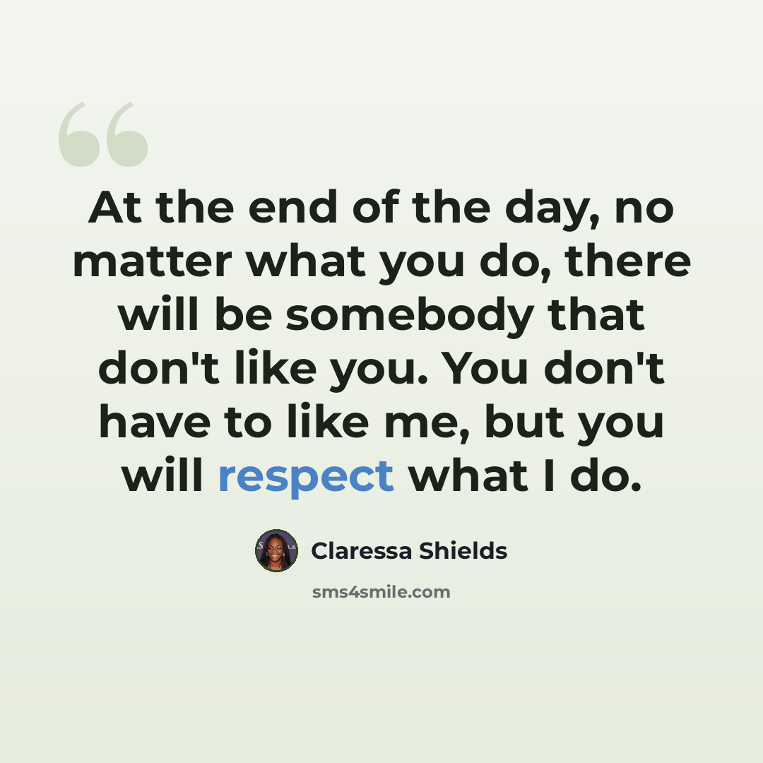 “At the end of the day, no matter what you do, there will be somebody that don't like you. You don't have to like me, but you will respect what I do.” quote by Claressa Shields