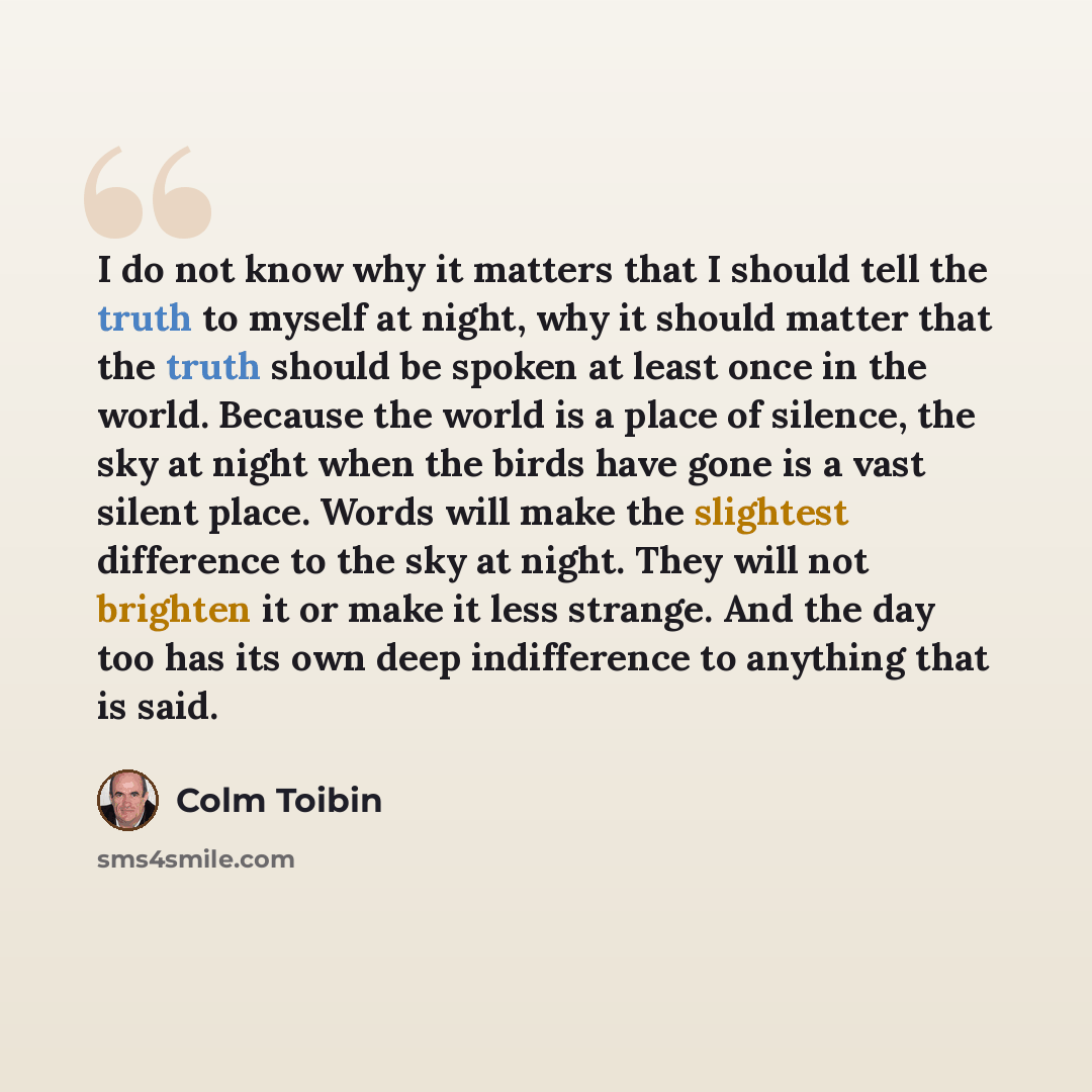 “I do not know why it matters that I should tell the truth to myself at night, why it should matter that the truth should be spoken at least once in the world. Because the world is a place of silence, the sky at night when the birds have gone is a vast silent place. Words will make the slightest…” quote by Colm Toibin