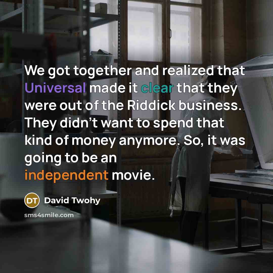 “We got together and realized that Universal made it clear that they were out of the Riddick business. They didn't want to spend that kind of money anymore. So, it was going to be an independent movie.” quote by David Twohy